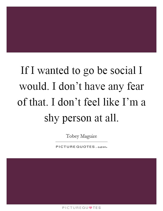 If I wanted to go be social I would. I don't have any fear of that. I don't feel like I'm a shy person at all. Picture Quote #1