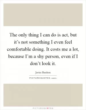 The only thing I can do is act, but it’s not something I even feel comfortable doing. It costs me a lot, because I’m a shy person, even if I don’t look it Picture Quote #1