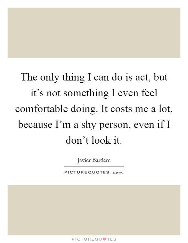The only thing I can do is act, but it's not something I even feel comfortable doing. It costs me a lot, because I'm a shy person, even if I don't look it. Picture Quote #1