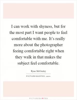 I can work with shyness, but for the most part I want people to feel comfortable with me. It’s really more about the photographer feeing comfortable right when they walk in that makes the subject feel comfortable Picture Quote #1