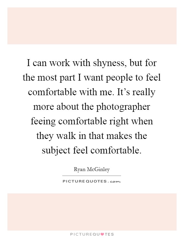 I can work with shyness, but for the most part I want people to feel comfortable with me. It's really more about the photographer feeing comfortable right when they walk in that makes the subject feel comfortable. Picture Quote #1