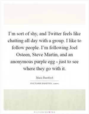 I’m sort of shy, and Twitter feels like chatting all day with a group. I like to follow people. I’m following Joel Osteen, Steve Martin, and an anonymous purple egg - just to see where they go with it Picture Quote #1