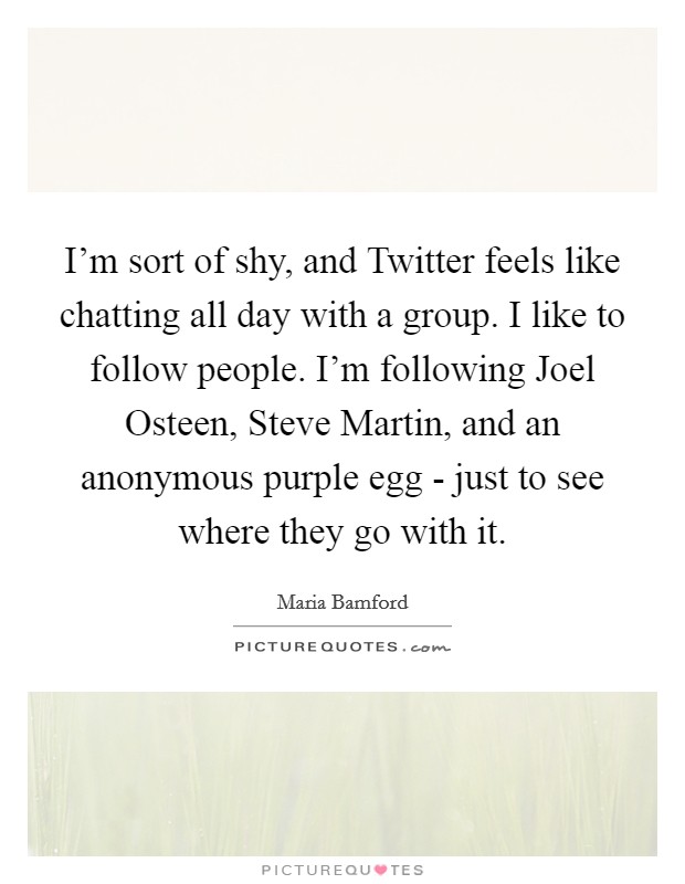 I'm sort of shy, and Twitter feels like chatting all day with a group. I like to follow people. I'm following Joel Osteen, Steve Martin, and an anonymous purple egg - just to see where they go with it. Picture Quote #1