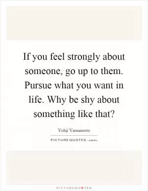 If you feel strongly about someone, go up to them. Pursue what you want in life. Why be shy about something like that? Picture Quote #1