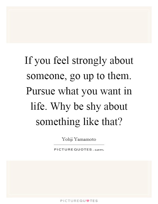 If you feel strongly about someone, go up to them. Pursue what you want in life. Why be shy about something like that? Picture Quote #1