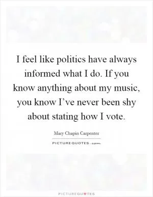 I feel like politics have always informed what I do. If you know anything about my music, you know I’ve never been shy about stating how I vote Picture Quote #1