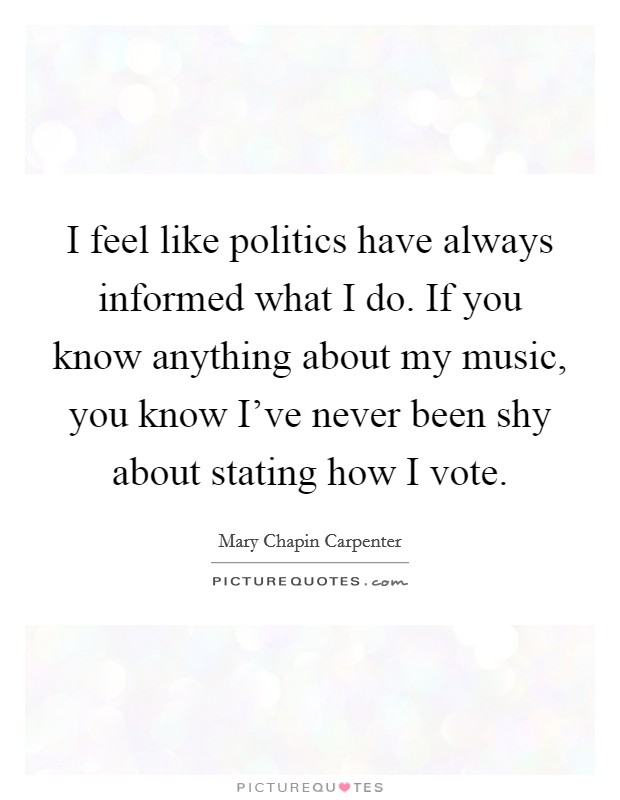 I feel like politics have always informed what I do. If you know anything about my music, you know I've never been shy about stating how I vote. Picture Quote #1