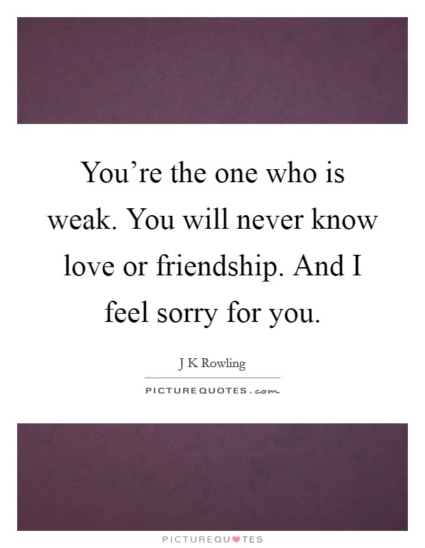 You're the one who is weak. You will never know love or friendship. And I feel sorry for you. Picture Quote #1