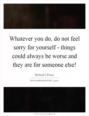 Whatever you do, do not feel sorry for yourself - things could always be worse and they are for someone else! Picture Quote #1