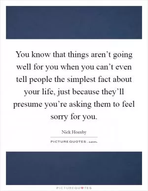 You know that things aren’t going well for you when you can’t even tell people the simplest fact about your life, just because they’ll presume you’re asking them to feel sorry for you Picture Quote #1