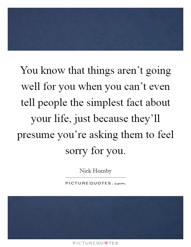 You know that things aren't going well for you when you can't even tell people the simplest fact about your life, just because they'll presume you're asking them to feel sorry for you. Picture Quote #1