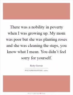 There was a nobility in poverty when I was growing up. My mom was poor but she was planting roses and she was cleaning the steps, you know what I mean. You didn’t feel sorry for yourself Picture Quote #1