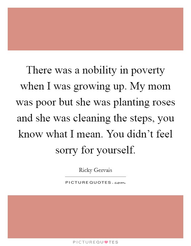 There was a nobility in poverty when I was growing up. My mom was poor but she was planting roses and she was cleaning the steps, you know what I mean. You didn't feel sorry for yourself. Picture Quote #1