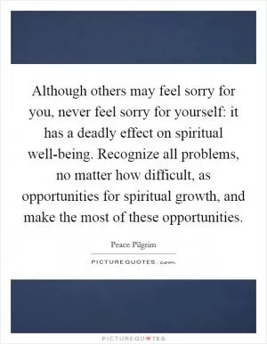 Although others may feel sorry for you, never feel sorry for yourself: it has a deadly effect on spiritual well-being. Recognize all problems, no matter how difficult, as opportunities for spiritual growth, and make the most of these opportunities Picture Quote #1