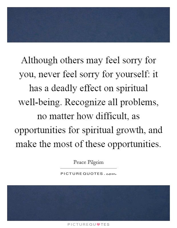 Although others may feel sorry for you, never feel sorry for yourself: it has a deadly effect on spiritual well-being. Recognize all problems, no matter how difficult, as opportunities for spiritual growth, and make the most of these opportunities. Picture Quote #1