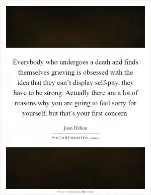 Everybody who undergoes a death and finds themselves grieving is obsessed with the idea that they can’t display self-pity, they have to be strong. Actually there are a lot of reasons why you are going to feel sorry for yourself, but that’s your first concern Picture Quote #1