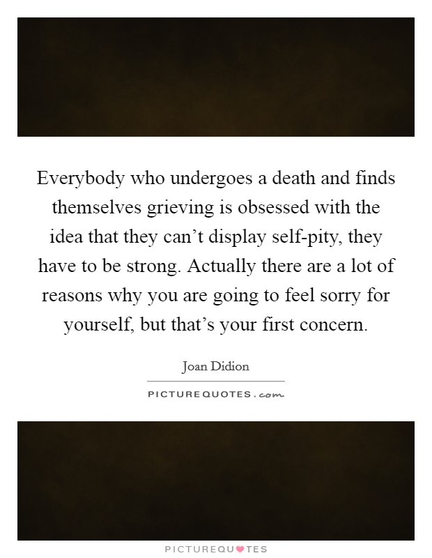 Everybody who undergoes a death and finds themselves grieving is obsessed with the idea that they can't display self-pity, they have to be strong. Actually there are a lot of reasons why you are going to feel sorry for yourself, but that's your first concern. Picture Quote #1