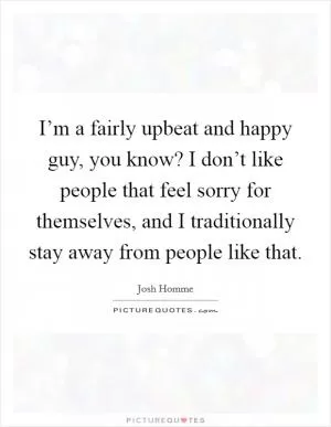 I’m a fairly upbeat and happy guy, you know? I don’t like people that feel sorry for themselves, and I traditionally stay away from people like that Picture Quote #1