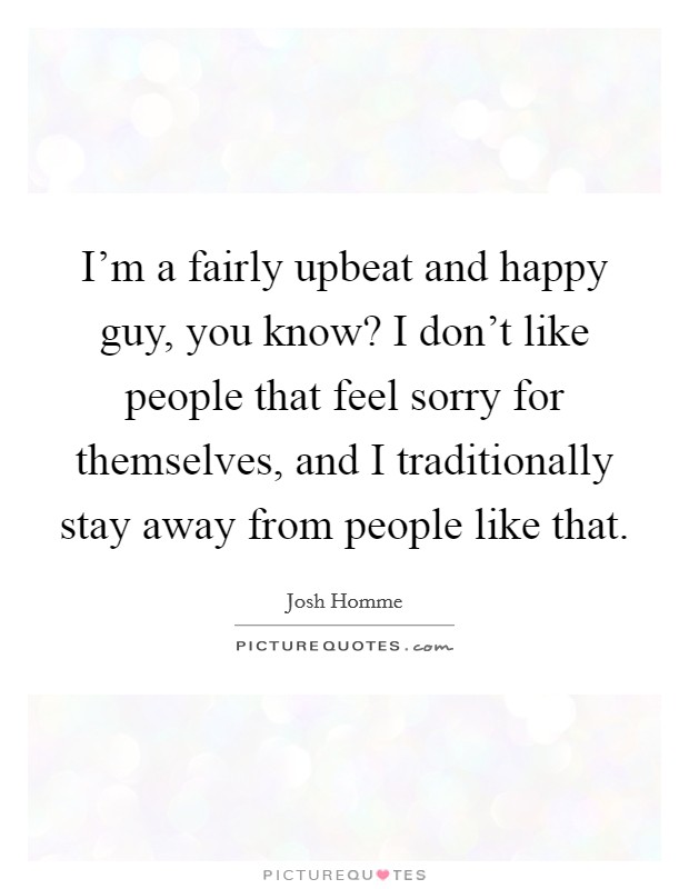 I'm a fairly upbeat and happy guy, you know? I don't like people that feel sorry for themselves, and I traditionally stay away from people like that. Picture Quote #1