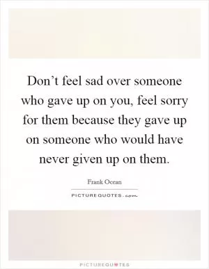 Don’t feel sad over someone who gave up on you, feel sorry for them because they gave up on someone who would have never given up on them Picture Quote #1