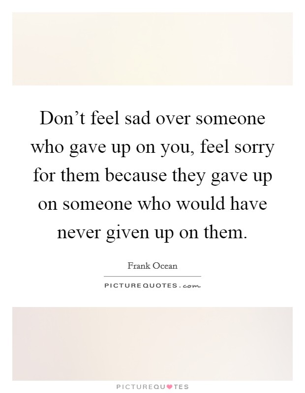 Don't feel sad over someone who gave up on you, feel sorry for them because they gave up on someone who would have never given up on them. Picture Quote #1