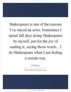 Shakespeare is one of the reasons I’ve stayed an actor. Sometimes I spend full days doing Shakespeare by myself, just for the joy of reading it, saying those words... I do Shakespeare when I am feeling a certain way Picture Quote #1