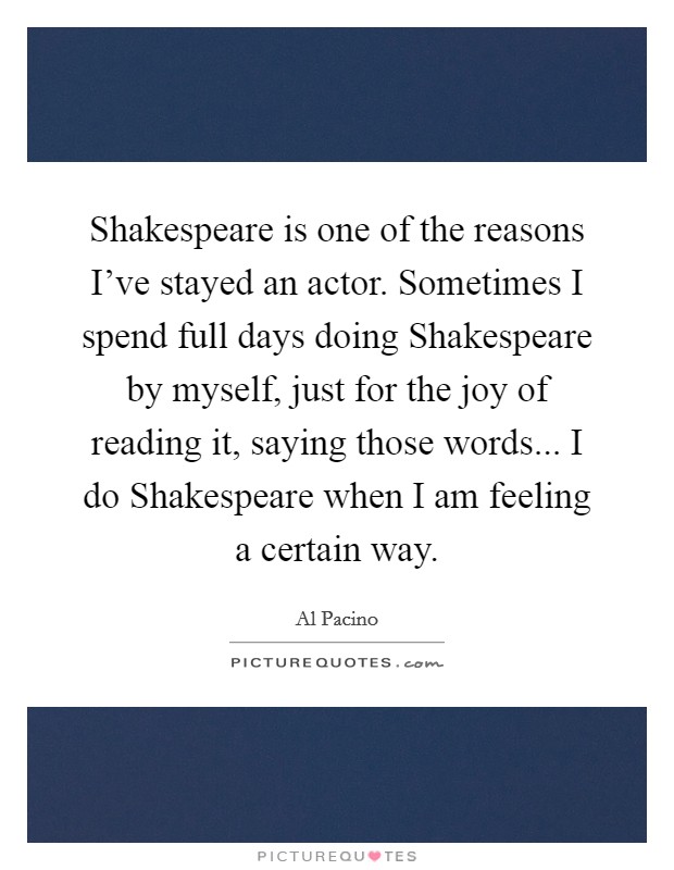 Shakespeare is one of the reasons I've stayed an actor. Sometimes I spend full days doing Shakespeare by myself, just for the joy of reading it, saying those words... I do Shakespeare when I am feeling a certain way. Picture Quote #1