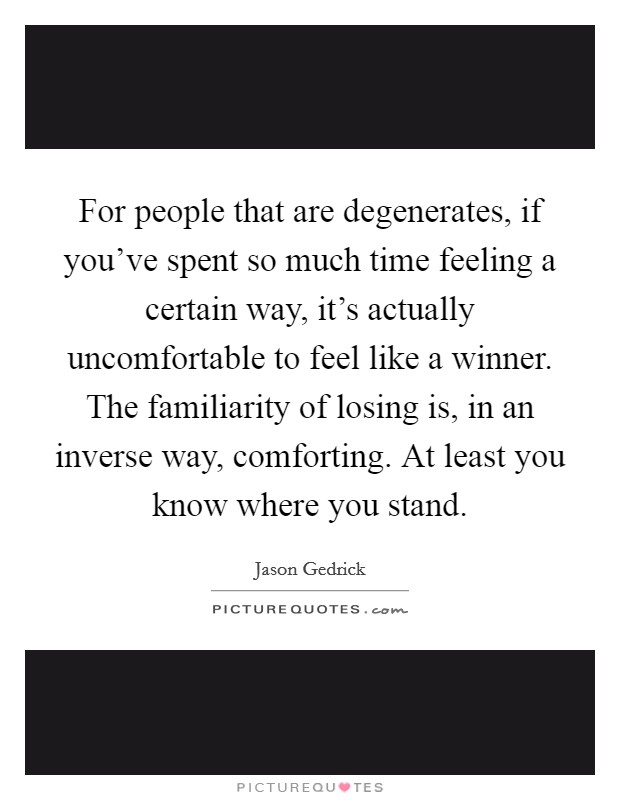 For people that are degenerates, if you've spent so much time feeling a certain way, it's actually uncomfortable to feel like a winner. The familiarity of losing is, in an inverse way, comforting. At least you know where you stand. Picture Quote #1
