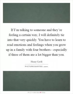 If I’m talking to someone and they’re feeling a certain way, I will definitely tie into that very quickly. You have to learn to read emotions and feelings when you grow up in a family with four brothers - especially if three of them are a lot bigger than you Picture Quote #1