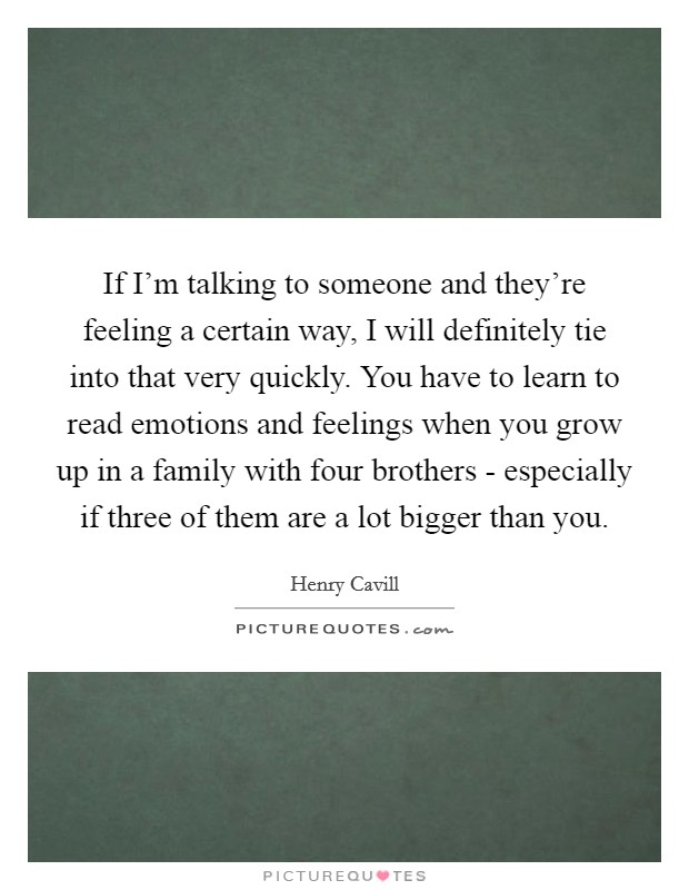If I'm talking to someone and they're feeling a certain way, I will definitely tie into that very quickly. You have to learn to read emotions and feelings when you grow up in a family with four brothers - especially if three of them are a lot bigger than you. Picture Quote #1