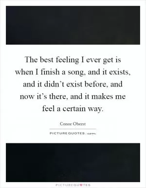 The best feeling I ever get is when I finish a song, and it exists, and it didn’t exist before, and now it’s there, and it makes me feel a certain way Picture Quote #1