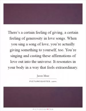 There’s a certain feeling of giving, a certain feeling of generosity in love songs. When you sing a song of love, you’re actually giving something to yourself, too. You’re singing and casting these affirmations of love out into the universe. It resonates in your body in a way that feels extraordinary Picture Quote #1