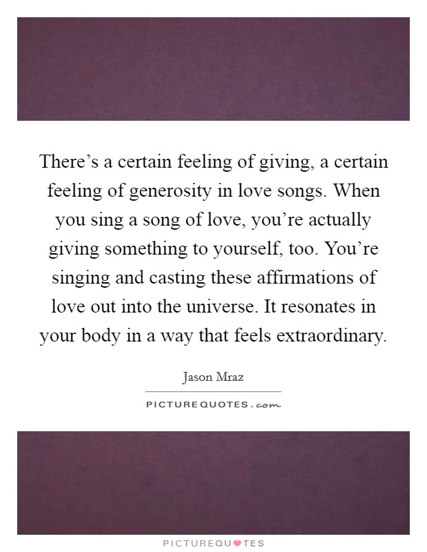 There's a certain feeling of giving, a certain feeling of generosity in love songs. When you sing a song of love, you're actually giving something to yourself, too. You're singing and casting these affirmations of love out into the universe. It resonates in your body in a way that feels extraordinary. Picture Quote #1