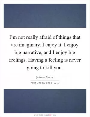 I’m not really afraid of things that are imaginary. I enjoy it. I enjoy big narrative, and I enjoy big feelings. Having a feeling is never going to kill you Picture Quote #1