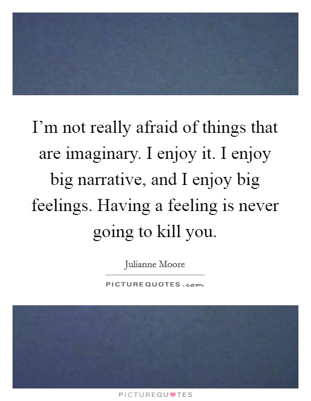 I'm not really afraid of things that are imaginary. I enjoy it. I enjoy big narrative, and I enjoy big feelings. Having a feeling is never going to kill you. Picture Quote #1