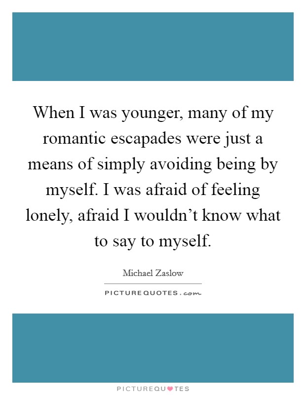 When I was younger, many of my romantic escapades were just a means of simply avoiding being by myself. I was afraid of feeling lonely, afraid I wouldn't know what to say to myself. Picture Quote #1