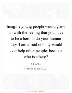 Imagine young people would grow up with the feeling that you have to be a hero to do your human duty. I am afraid nobody would ever help other people, because who is a hero? Picture Quote #1