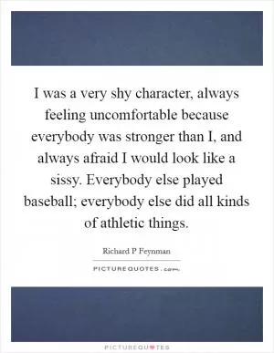 I was a very shy character, always feeling uncomfortable because everybody was stronger than I, and always afraid I would look like a sissy. Everybody else played baseball; everybody else did all kinds of athletic things Picture Quote #1