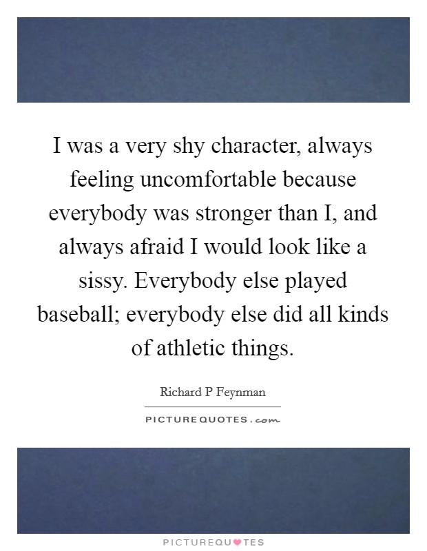 I was a very shy character, always feeling uncomfortable because everybody was stronger than I, and always afraid I would look like a sissy. Everybody else played baseball; everybody else did all kinds of athletic things. Picture Quote #1