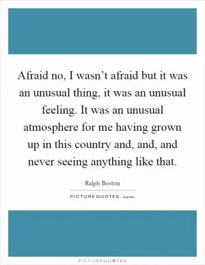 Afraid no, I wasn’t afraid but it was an unusual thing, it was an unusual feeling. It was an unusual atmosphere for me having grown up in this country and, and, and never seeing anything like that Picture Quote #1