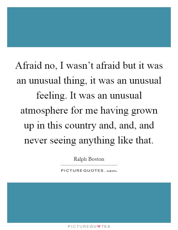 Afraid no, I wasn't afraid but it was an unusual thing, it was an unusual feeling. It was an unusual atmosphere for me having grown up in this country and, and, and never seeing anything like that. Picture Quote #1