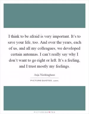 I think to be afraid is very important. It’s to save your life, too. And over the years, each of us, and all my colleagues, we developed certain antennas. I can’t really say why I don’t want to go right or left. It’s a feeling, and I trust mostly my feelings Picture Quote #1