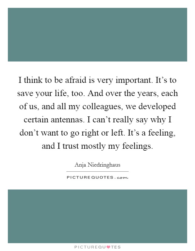 I think to be afraid is very important. It's to save your life, too. And over the years, each of us, and all my colleagues, we developed certain antennas. I can't really say why I don't want to go right or left. It's a feeling, and I trust mostly my feelings. Picture Quote #1