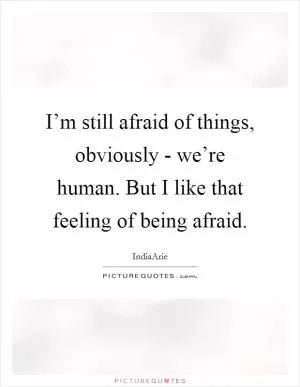 I’m still afraid of things, obviously - we’re human. But I like that feeling of being afraid Picture Quote #1