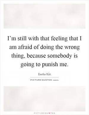 I’m still with that feeling that I am afraid of doing the wrong thing, because somebody is going to punish me Picture Quote #1