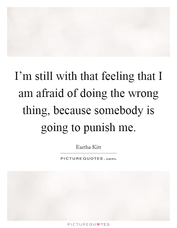 I'm still with that feeling that I am afraid of doing the wrong thing, because somebody is going to punish me. Picture Quote #1