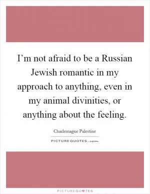 I’m not afraid to be a Russian Jewish romantic in my approach to anything, even in my animal divinities, or anything about the feeling Picture Quote #1