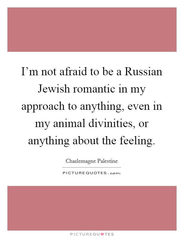 I'm not afraid to be a Russian Jewish romantic in my approach to anything, even in my animal divinities, or anything about the feeling. Picture Quote #1