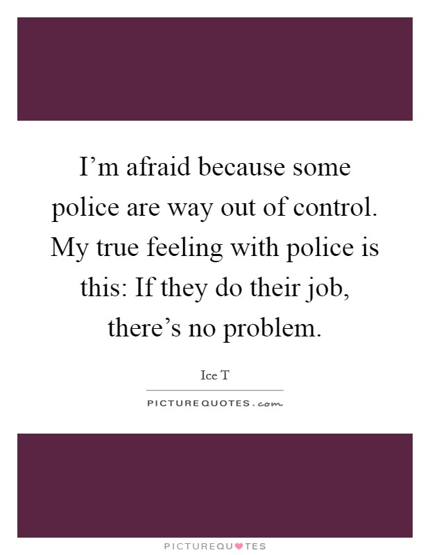 I'm afraid because some police are way out of control. My true feeling with police is this: If they do their job, there's no problem. Picture Quote #1