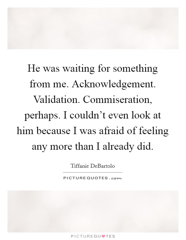 He was waiting for something from me. Acknowledgement. Validation. Commiseration, perhaps. I couldn't even look at him because I was afraid of feeling any more than I already did. Picture Quote #1